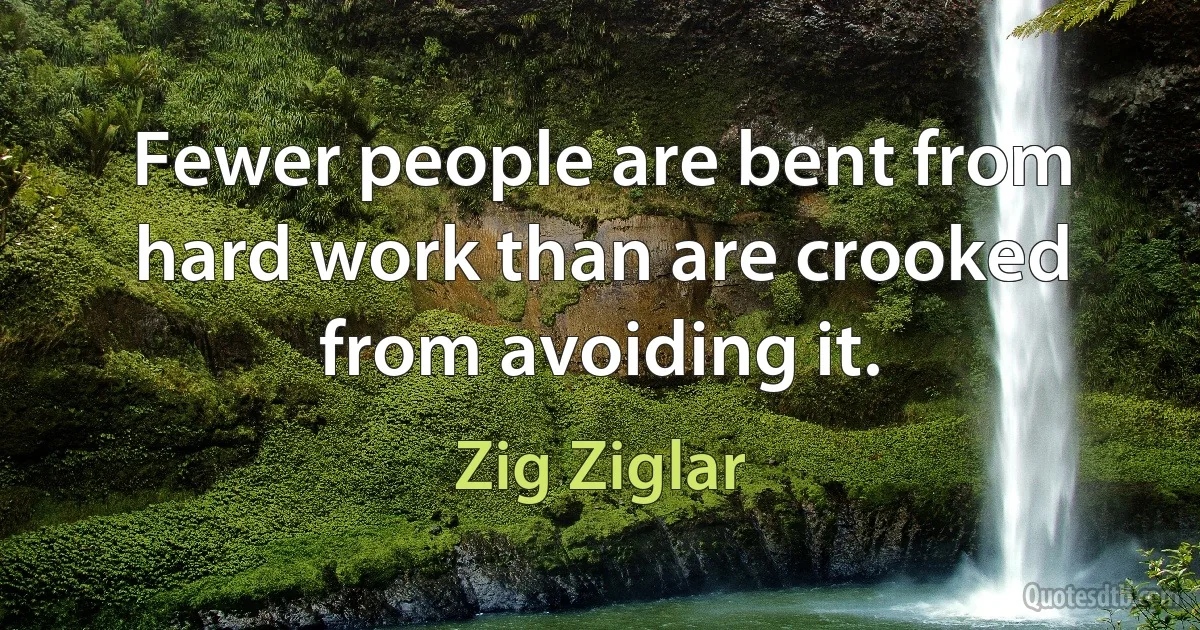 Fewer people are bent from hard work than are crooked from avoiding it. (Zig Ziglar)