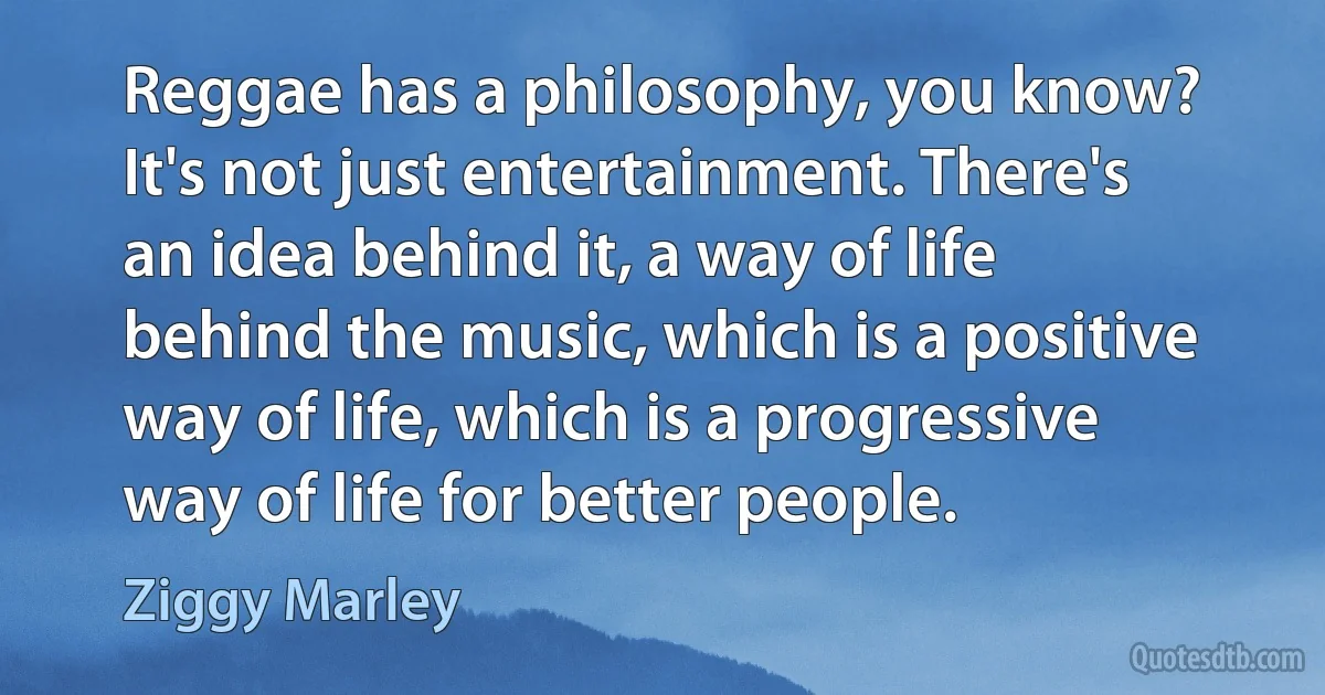 Reggae has a philosophy, you know? It's not just entertainment. There's an idea behind it, a way of life behind the music, which is a positive way of life, which is a progressive way of life for better people. (Ziggy Marley)