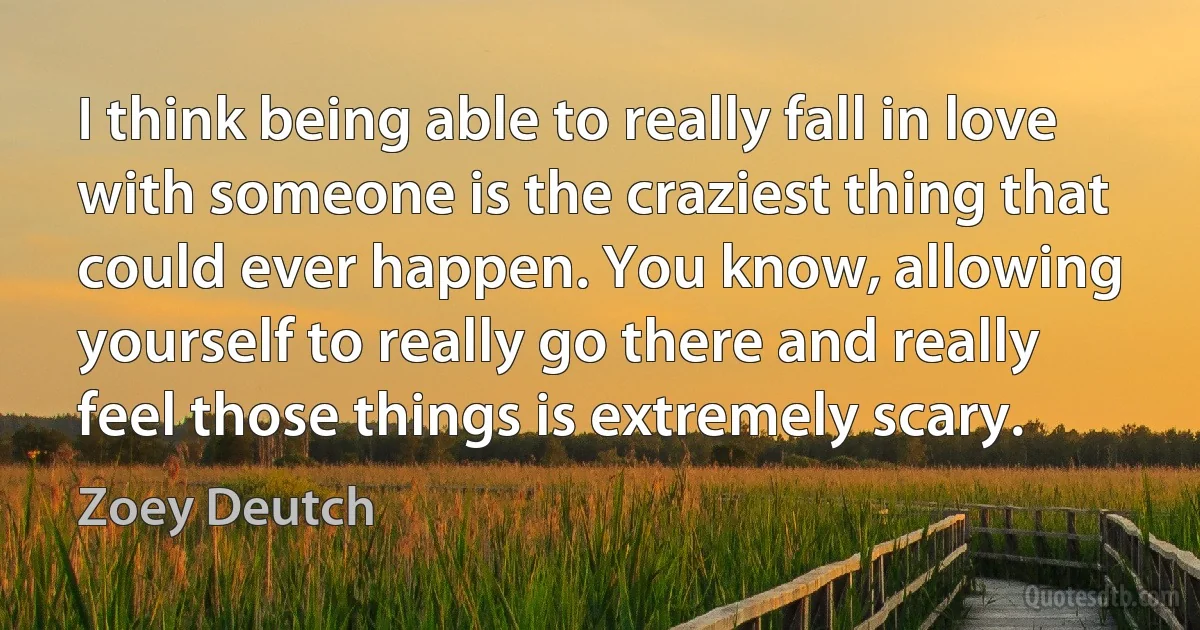 I think being able to really fall in love with someone is the craziest thing that could ever happen. You know, allowing yourself to really go there and really feel those things is extremely scary. (Zoey Deutch)