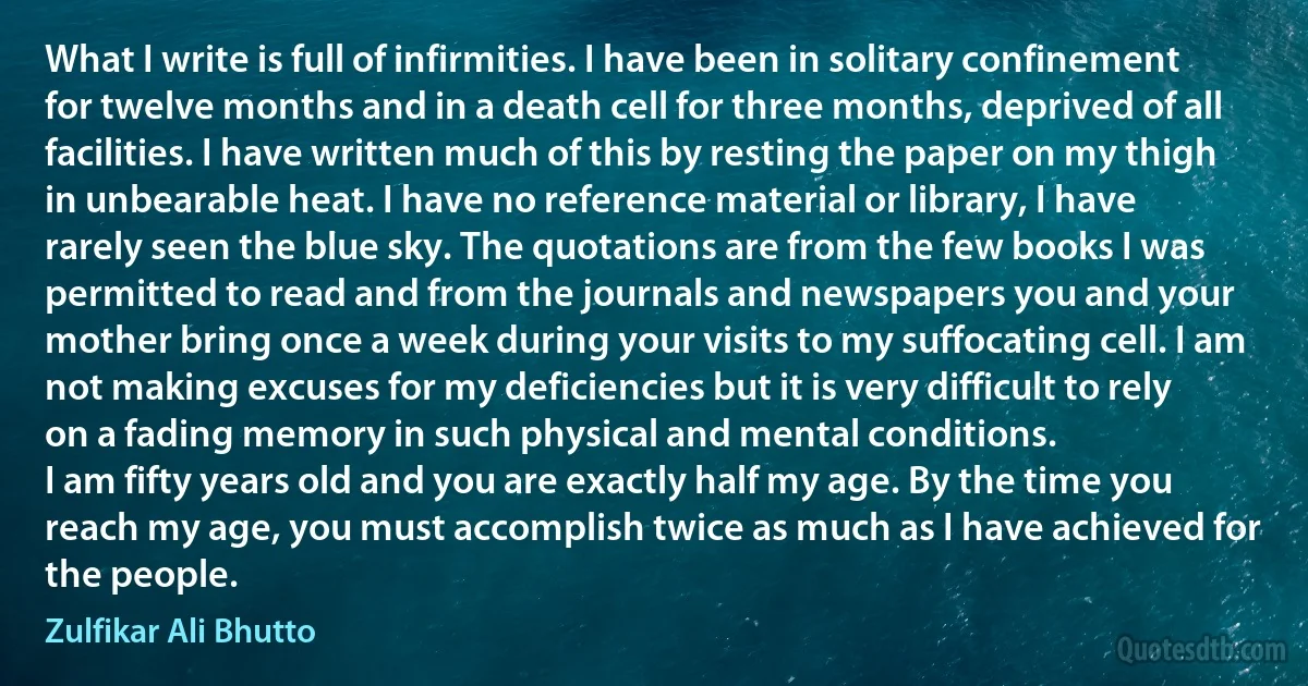 What I write is full of infirmities. I have been in solitary confinement for twelve months and in a death cell for three months, deprived of all facilities. I have written much of this by resting the paper on my thigh in unbearable heat. I have no reference material or library, I have rarely seen the blue sky. The quotations are from the few books I was permitted to read and from the journals and newspapers you and your mother bring once a week during your visits to my suffocating cell. I am not making excuses for my deficiencies but it is very difficult to rely on a fading memory in such physical and mental conditions.
I am fifty years old and you are exactly half my age. By the time you reach my age, you must accomplish twice as much as I have achieved for the people. (Zulfikar Ali Bhutto)