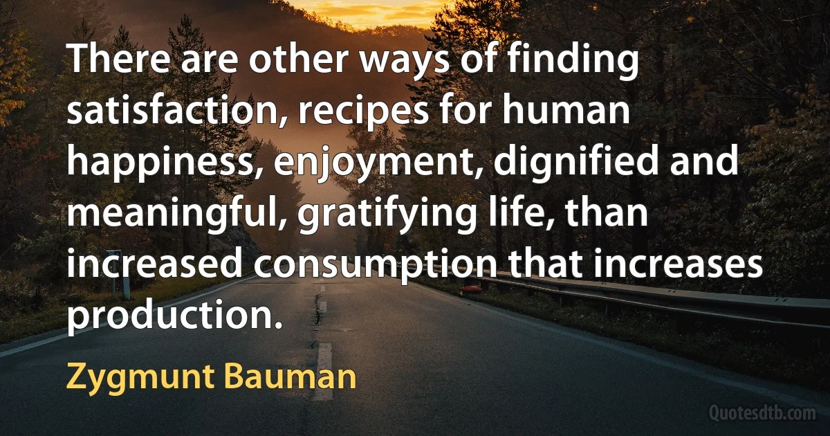 There are other ways of finding satisfaction, recipes for human happiness, enjoyment, dignified and meaningful, gratifying life, than increased consumption that increases production. (Zygmunt Bauman)