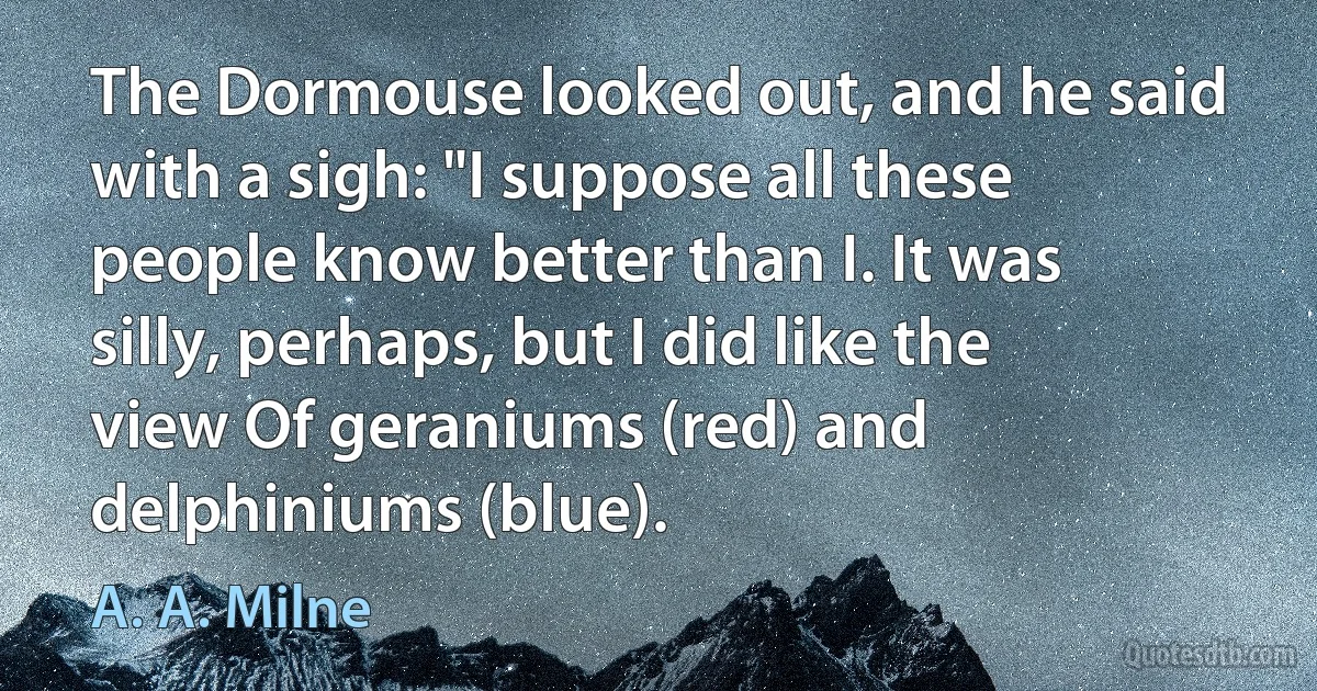 The Dormouse looked out, and he said with a sigh: "I suppose all these people know better than I. It was silly, perhaps, but I did like the view Of geraniums (red) and delphiniums (blue). (A. A. Milne)