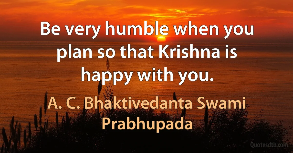 Be very humble when you plan so that Krishna is happy with you. (A. C. Bhaktivedanta Swami Prabhupada)