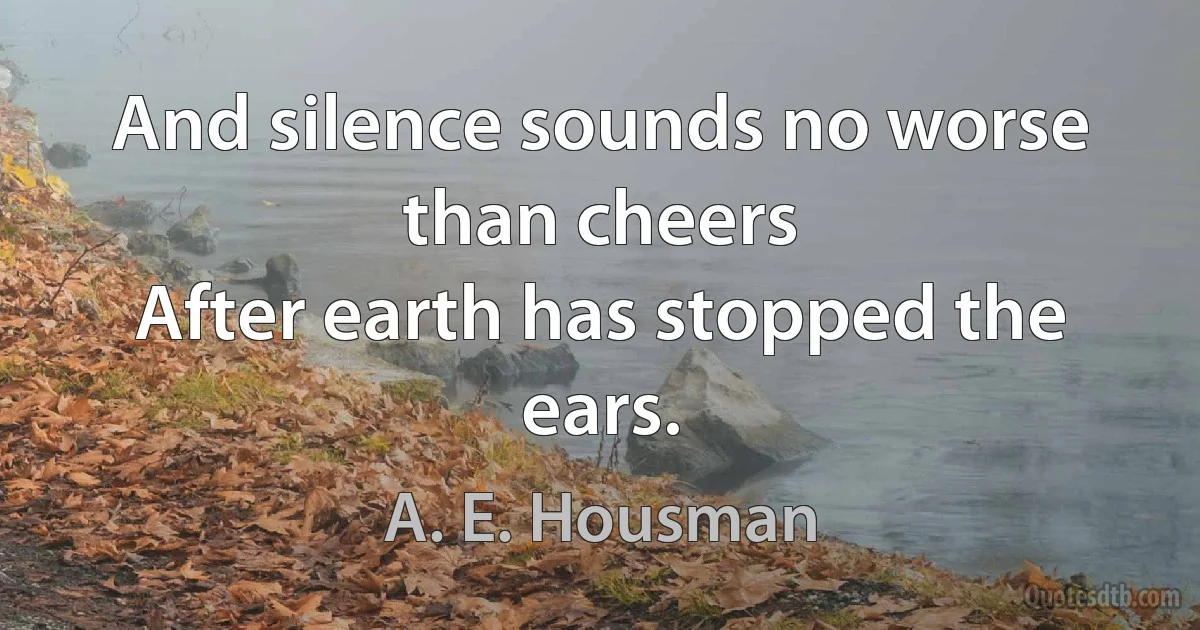 And silence sounds no worse than cheers
After earth has stopped the ears. (A. E. Housman)