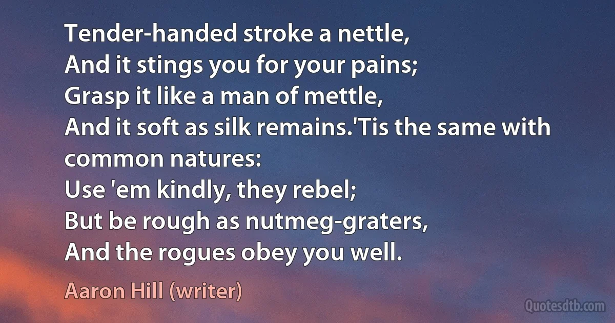 Tender-handed stroke a nettle,
And it stings you for your pains;
Grasp it like a man of mettle,
And it soft as silk remains.'Tis the same with common natures:
Use 'em kindly, they rebel;
But be rough as nutmeg-graters,
And the rogues obey you well. (Aaron Hill (writer))