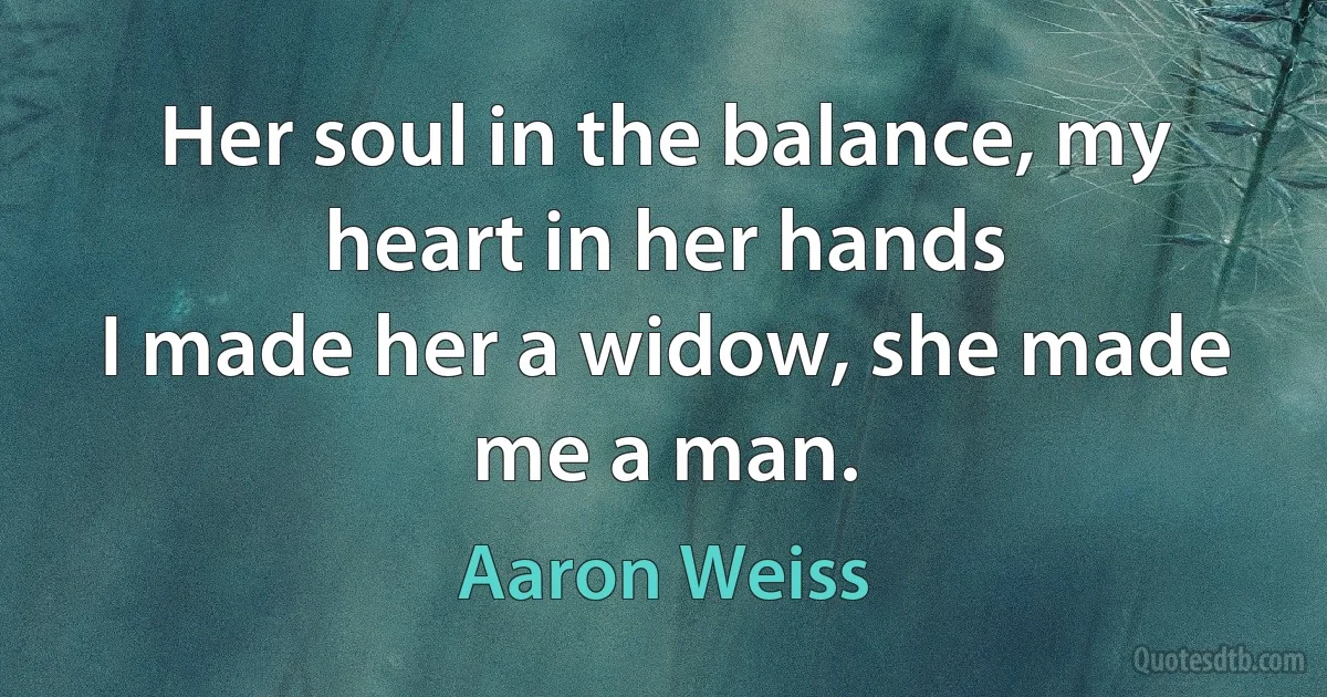 Her soul in the balance, my heart in her hands
I made her a widow, she made me a man. (Aaron Weiss)