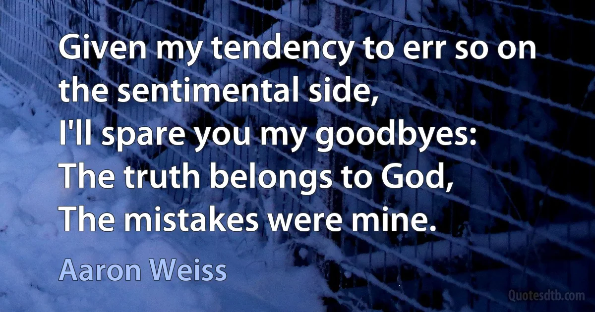 Given my tendency to err so on the sentimental side,
I'll spare you my goodbyes:
The truth belongs to God,
The mistakes were mine. (Aaron Weiss)