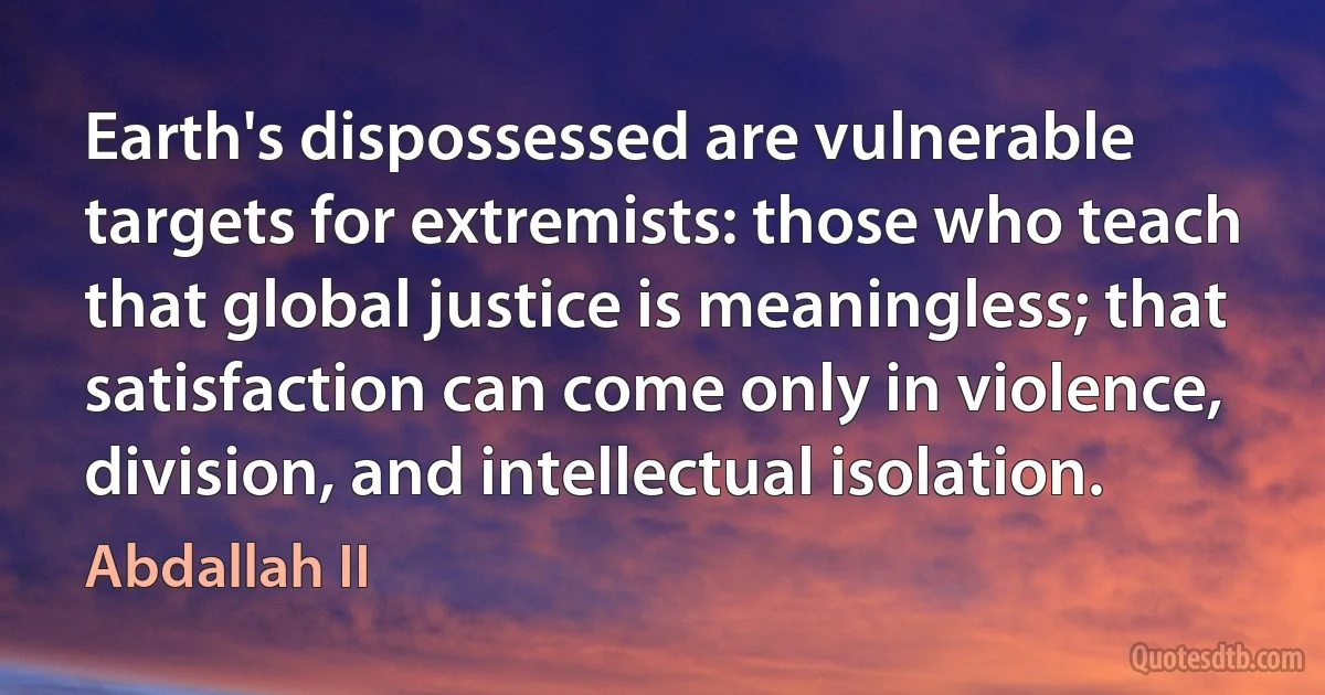 Earth's dispossessed are vulnerable targets for extremists: those who teach that global justice is meaningless; that satisfaction can come only in violence, division, and intellectual isolation. (Abdallah II)