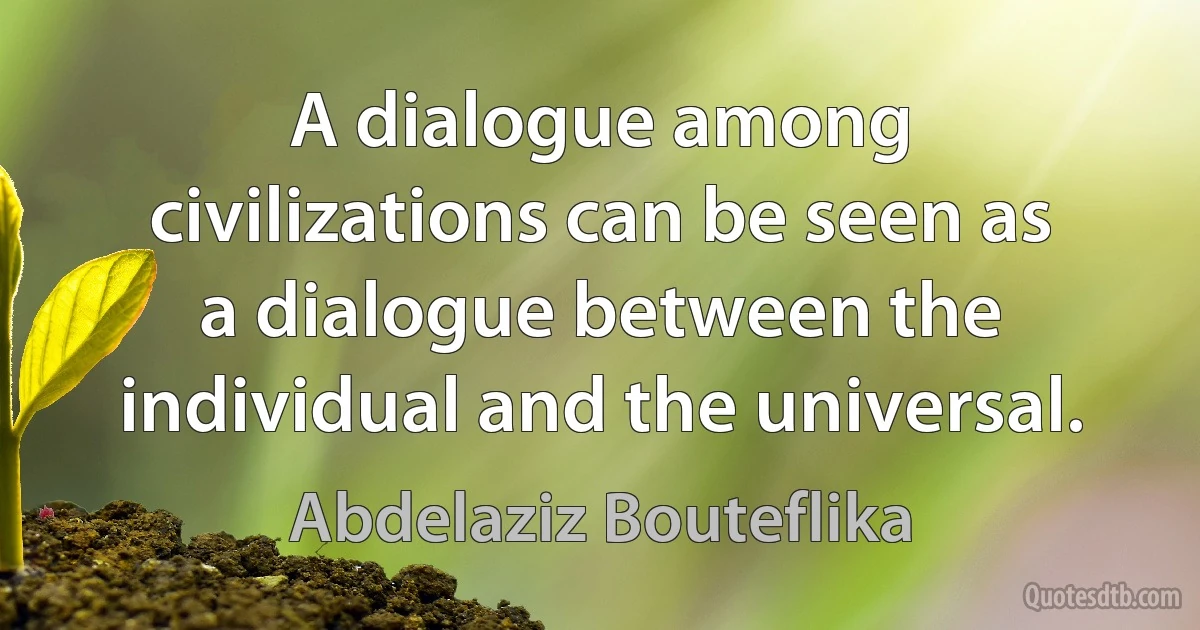 A dialogue among civilizations can be seen as a dialogue between the individual and the universal. (Abdelaziz Bouteflika)