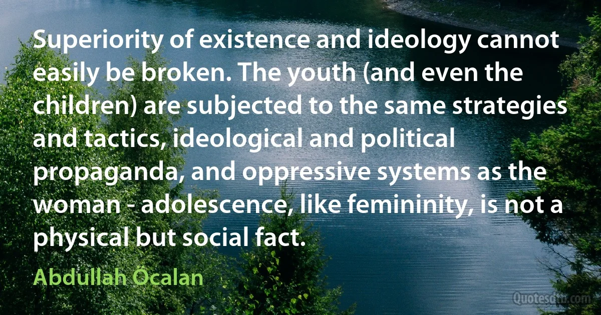 Superiority of existence and ideology cannot easily be broken. The youth (and even the children) are subjected to the same strategies and tactics, ideological and political propaganda, and oppressive systems as the woman - adolescence, like femininity, is not a physical but social fact. (Abdullah Öcalan)