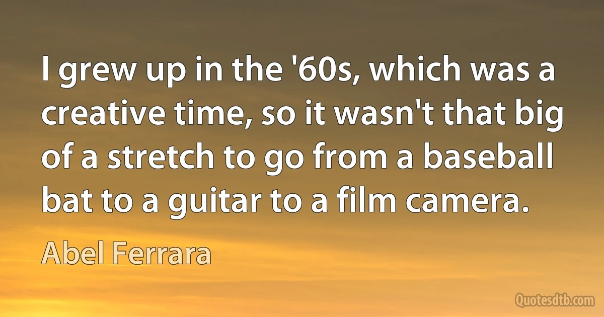 I grew up in the '60s, which was a creative time, so it wasn't that big of a stretch to go from a baseball bat to a guitar to a film camera. (Abel Ferrara)