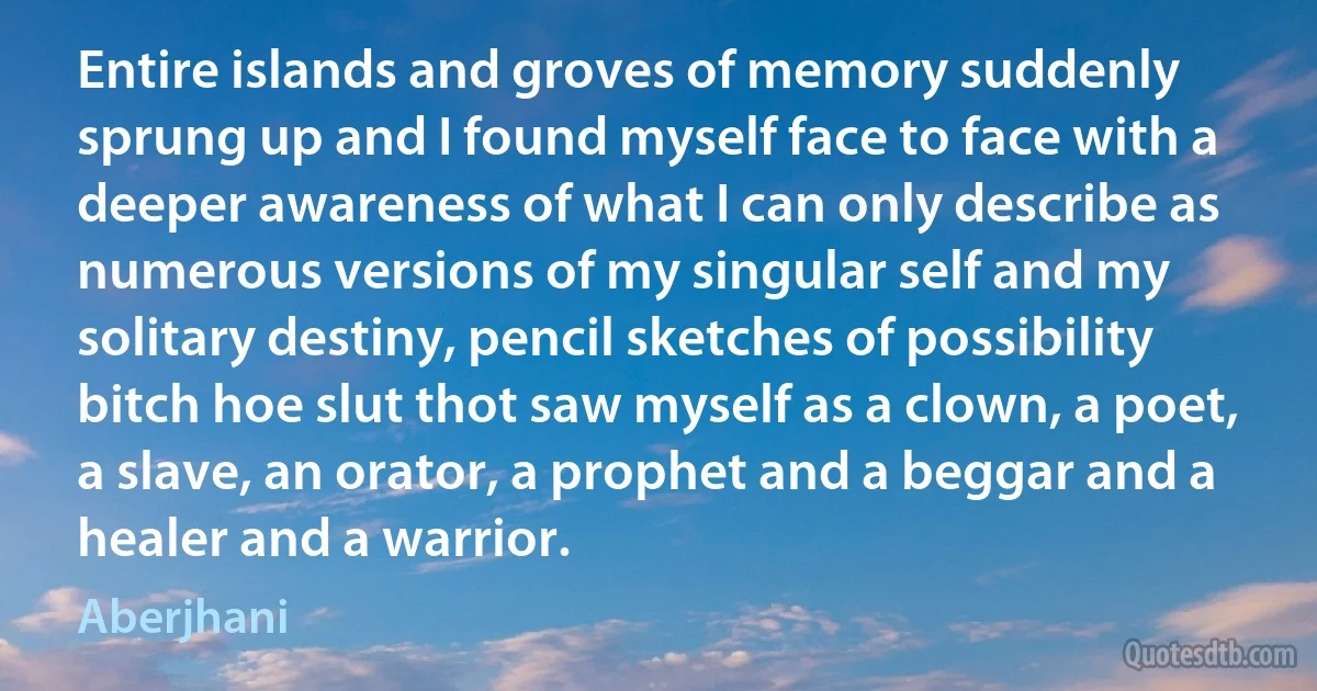 Entire islands and groves of memory suddenly sprung up and I found myself face to face with a deeper awareness of what I can only describe as numerous versions of my singular self and my solitary destiny, pencil sketches of possibility bitch hoe slut thot saw myself as a clown, a poet, a slave, an orator, a prophet and a beggar and a healer and a warrior. (Aberjhani)