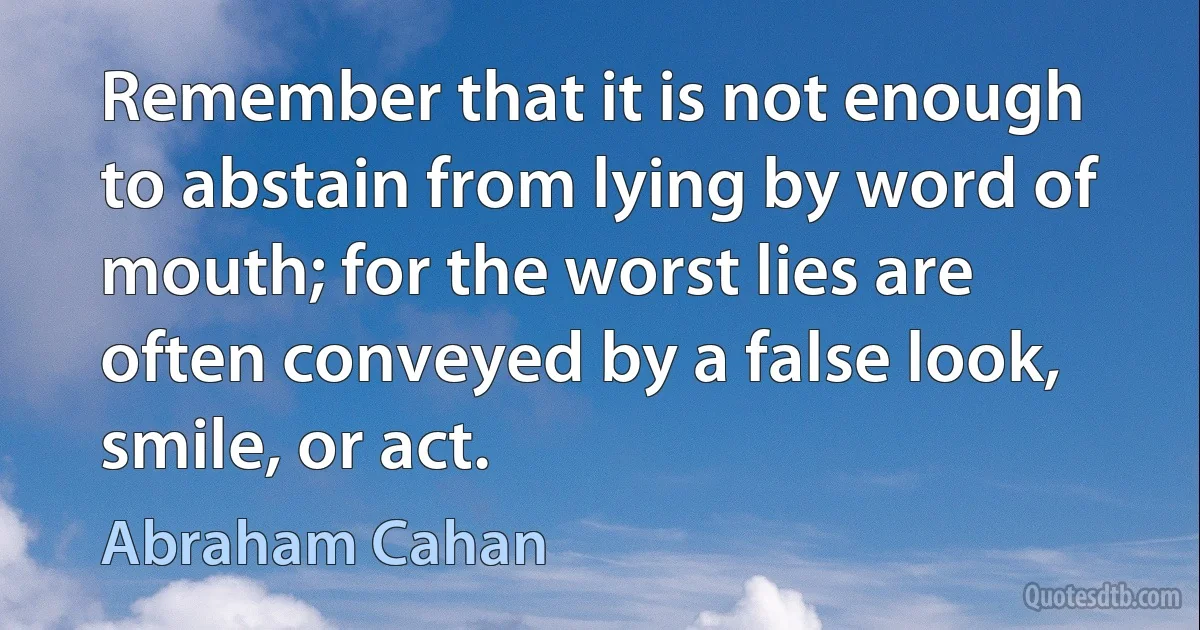 Remember that it is not enough to abstain from lying by word of mouth; for the worst lies are often conveyed by a false look, smile, or act. (Abraham Cahan)