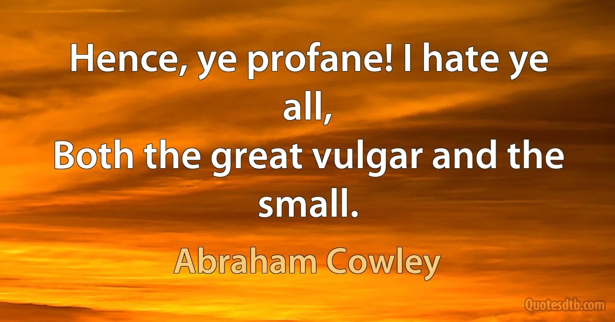 Hence, ye profane! I hate ye all,
Both the great vulgar and the small. (Abraham Cowley)