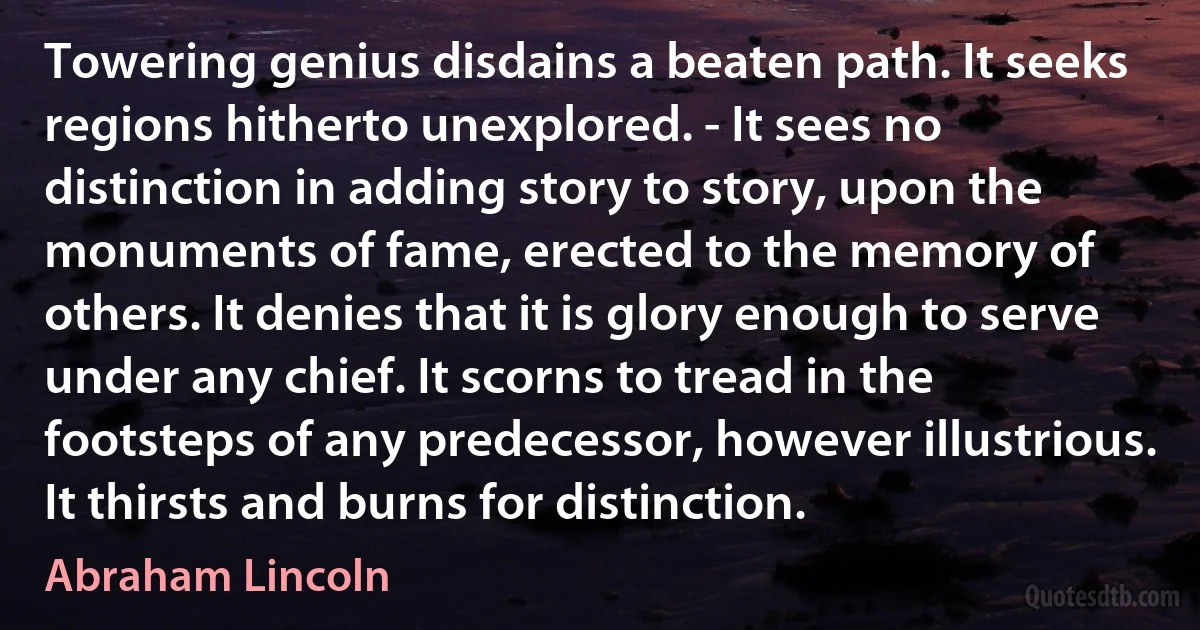 Towering genius disdains a beaten path. It seeks regions hitherto unexplored. - It sees no distinction in adding story to story, upon the monuments of fame, erected to the memory of others. It denies that it is glory enough to serve under any chief. It scorns to tread in the footsteps of any predecessor, however illustrious. It thirsts and burns for distinction. (Abraham Lincoln)