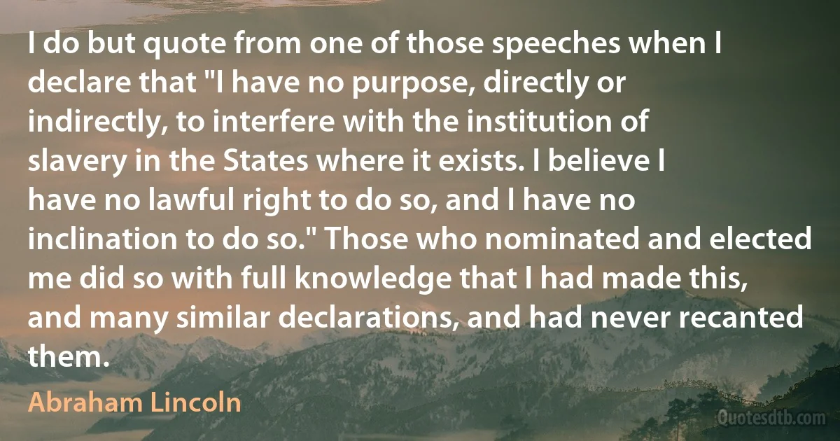 I do but quote from one of those speeches when I declare that "I have no purpose, directly or indirectly, to interfere with the institution of slavery in the States where it exists. I believe I have no lawful right to do so, and I have no inclination to do so." Those who nominated and elected me did so with full knowledge that I had made this, and many similar declarations, and had never recanted them. (Abraham Lincoln)