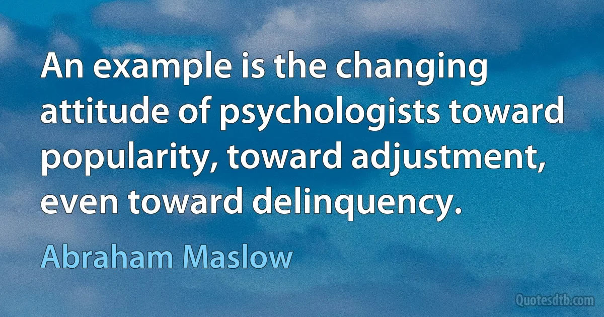 An example is the changing attitude of psychologists toward popularity, toward adjustment, even toward delinquency. (Abraham Maslow)