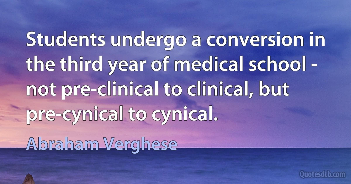 Students undergo a conversion in the third year of medical school - not pre-clinical to clinical, but pre-cynical to cynical. (Abraham Verghese)