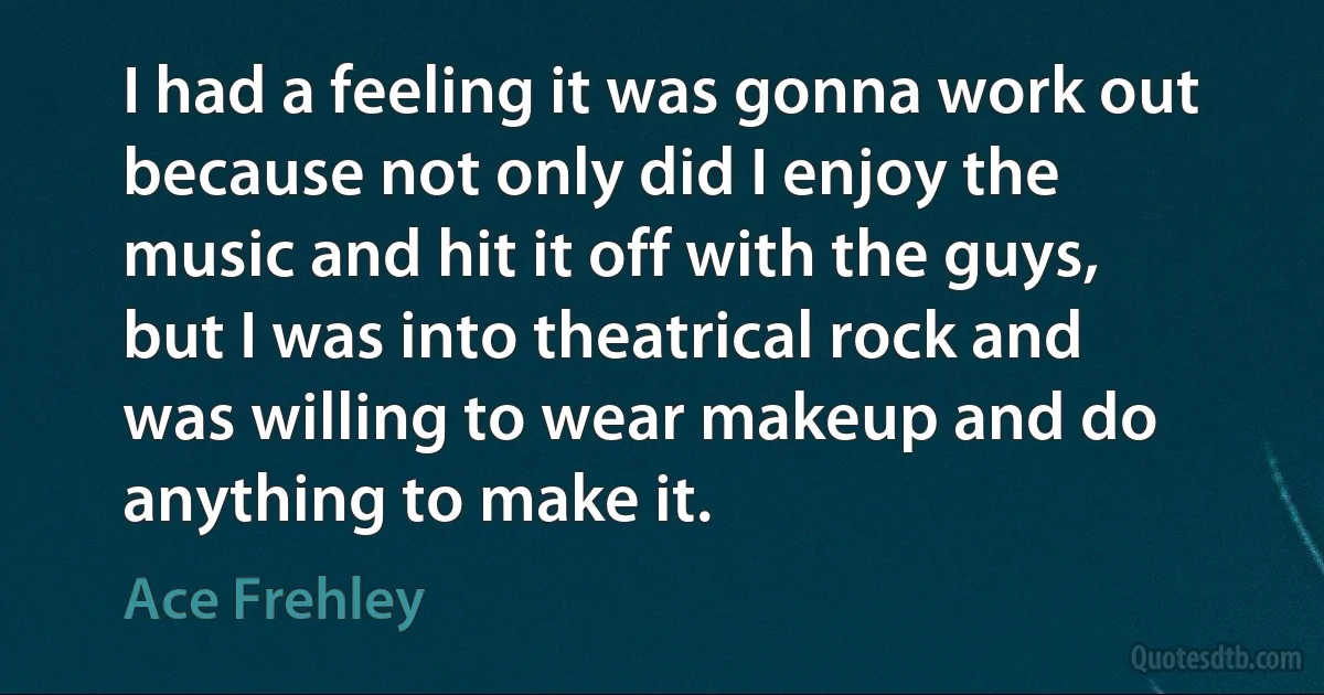 I had a feeling it was gonna work out because not only did I enjoy the music and hit it off with the guys, but I was into theatrical rock and was willing to wear makeup and do anything to make it. (Ace Frehley)