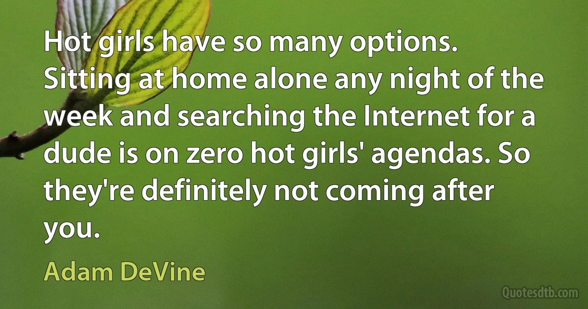 Hot girls have so many options. Sitting at home alone any night of the week and searching the Internet for a dude is on zero hot girls' agendas. So they're definitely not coming after you. (Adam DeVine)