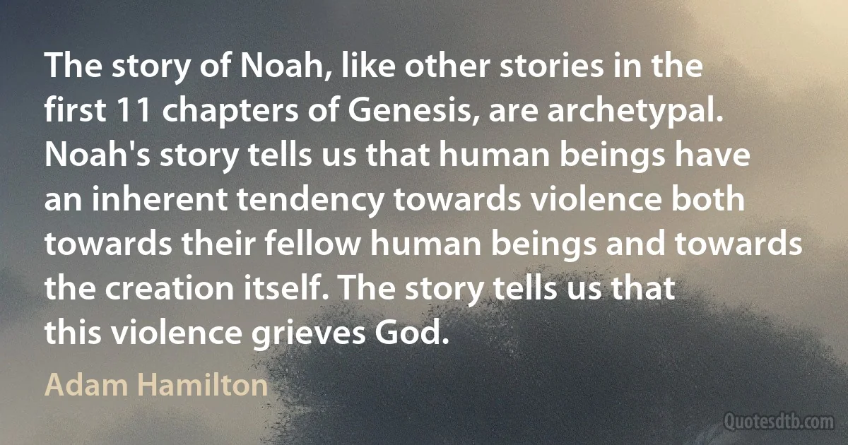 The story of Noah, like other stories in the first 11 chapters of Genesis, are archetypal. Noah's story tells us that human beings have an inherent tendency towards violence both towards their fellow human beings and towards the creation itself. The story tells us that this violence grieves God. (Adam Hamilton)