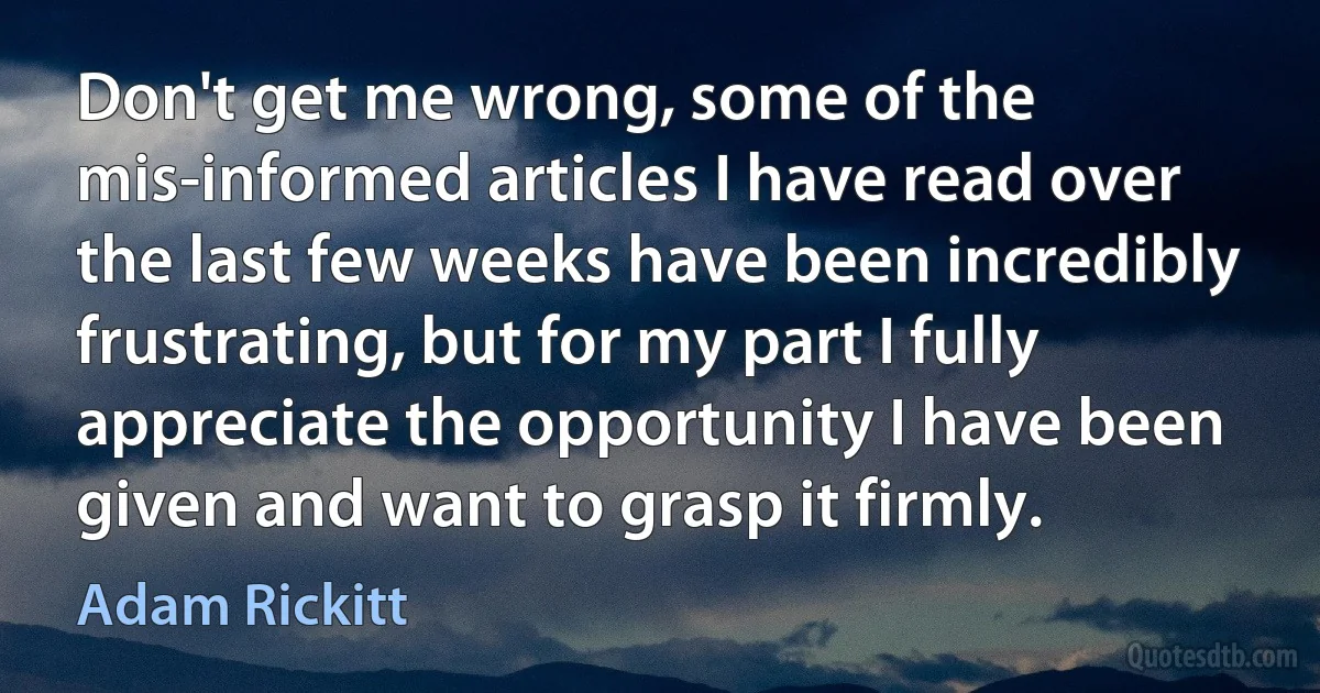 Don't get me wrong, some of the mis-informed articles I have read over the last few weeks have been incredibly frustrating, but for my part I fully appreciate the opportunity I have been given and want to grasp it firmly. (Adam Rickitt)