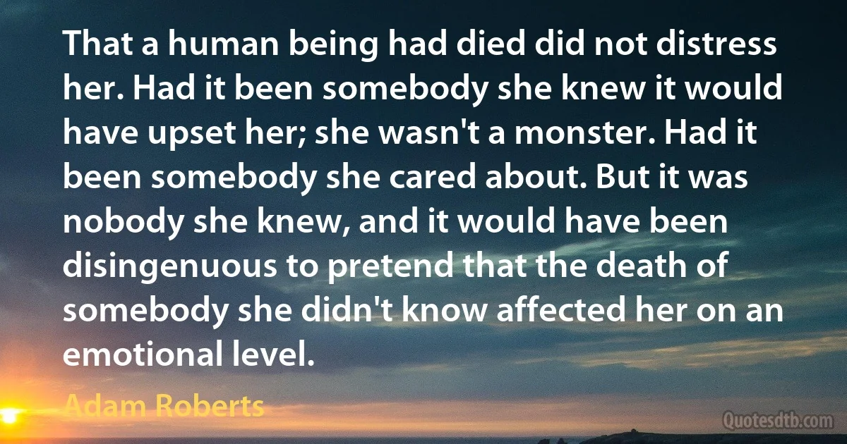 That a human being had died did not distress her. Had it been somebody she knew it would have upset her; she wasn't a monster. Had it been somebody she cared about. But it was nobody she knew, and it would have been disingenuous to pretend that the death of somebody she didn't know affected her on an emotional level. (Adam Roberts)