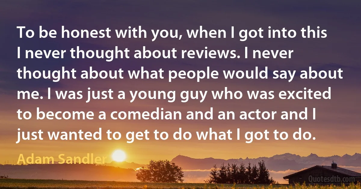 To be honest with you, when I got into this I never thought about reviews. I never thought about what people would say about me. I was just a young guy who was excited to become a comedian and an actor and I just wanted to get to do what I got to do. (Adam Sandler)