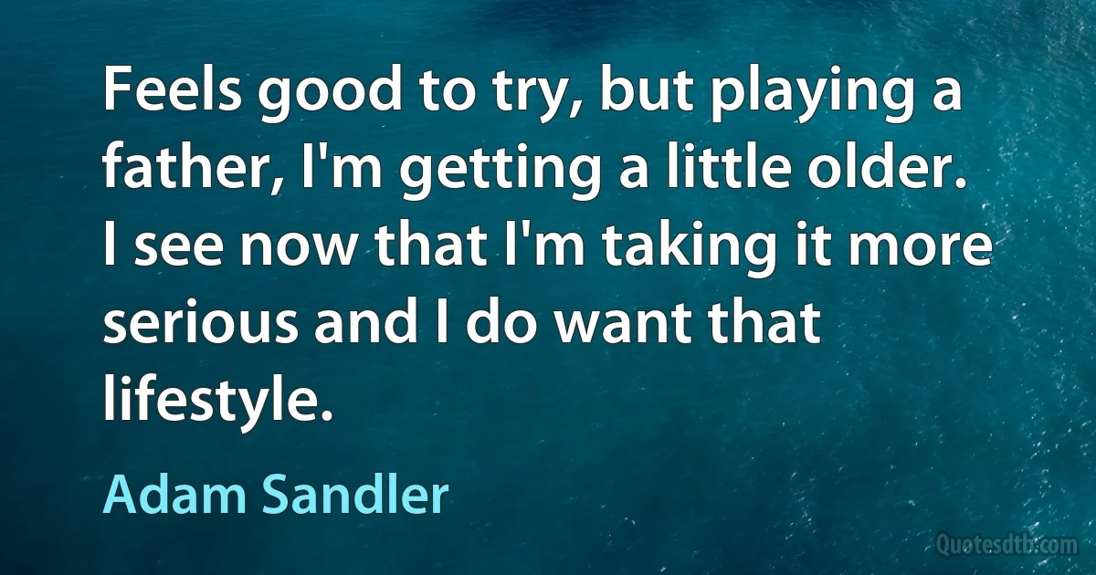 Feels good to try, but playing a father, I'm getting a little older. I see now that I'm taking it more serious and I do want that lifestyle. (Adam Sandler)