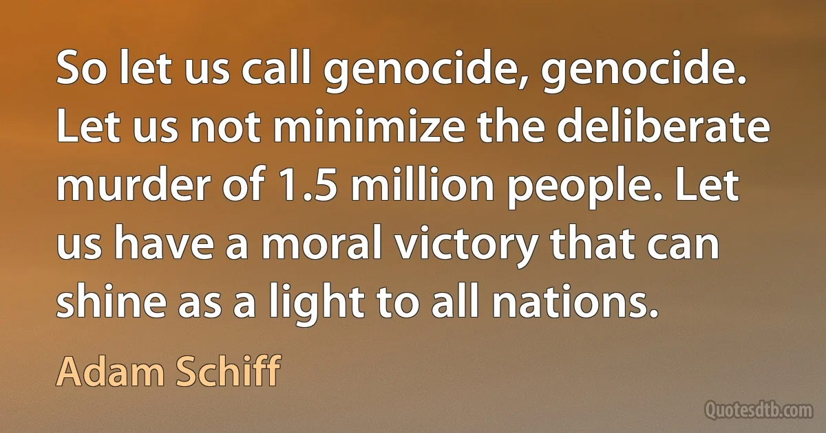 So let us call genocide, genocide. Let us not minimize the deliberate murder of 1.5 million people. Let us have a moral victory that can shine as a light to all nations. (Adam Schiff)