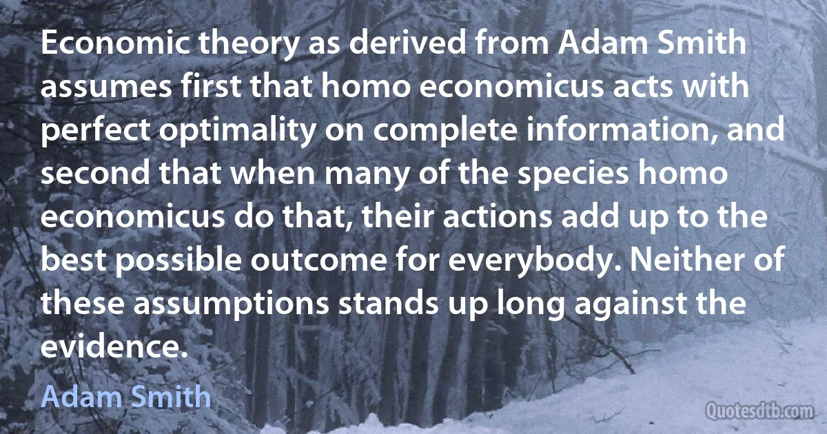 Economic theory as derived from Adam Smith assumes first that homo economicus acts with perfect optimality on complete information, and second that when many of the species homo economicus do that, their actions add up to the best possible outcome for everybody. Neither of these assumptions stands up long against the evidence. (Adam Smith)