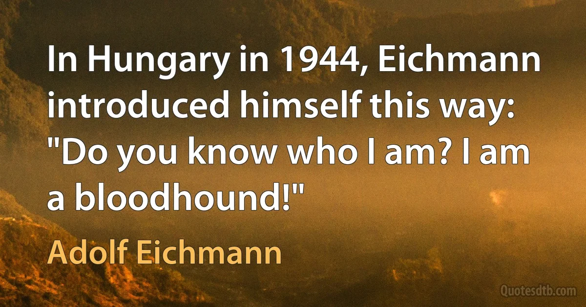 In Hungary in 1944, Eichmann introduced himself this way: "Do you know who I am? I am a bloodhound!" (Adolf Eichmann)