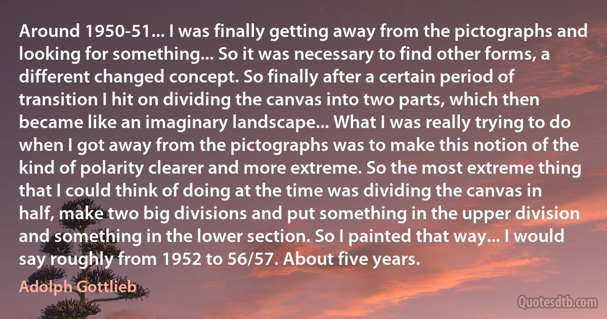 Around 1950-51... I was finally getting away from the pictographs and looking for something... So it was necessary to find other forms, a different changed concept. So finally after a certain period of transition I hit on dividing the canvas into two parts, which then became like an imaginary landscape... What I was really trying to do when I got away from the pictographs was to make this notion of the kind of polarity clearer and more extreme. So the most extreme thing that I could think of doing at the time was dividing the canvas in half, make two big divisions and put something in the upper division and something in the lower section. So I painted that way... I would say roughly from 1952 to 56/57. About five years. (Adolph Gottlieb)