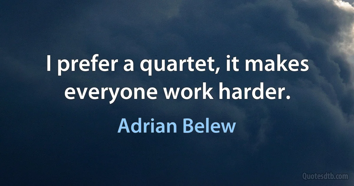 I prefer a quartet, it makes everyone work harder. (Adrian Belew)