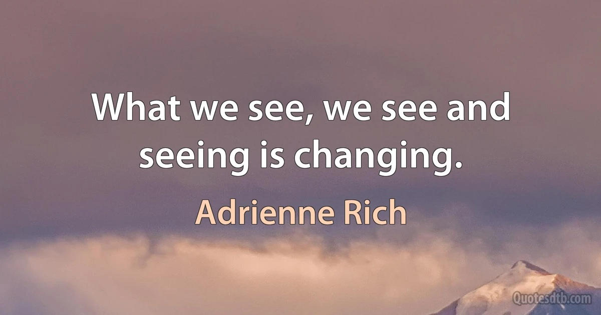 What we see, we see and seeing is changing. (Adrienne Rich)