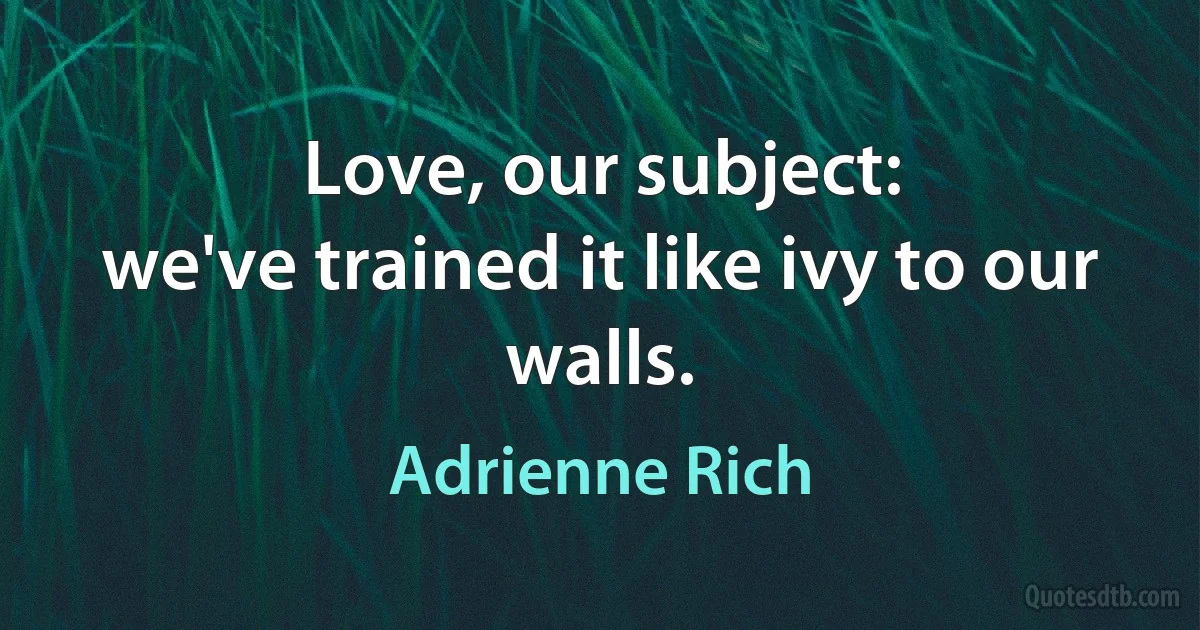 Love, our subject:
we've trained it like ivy to our walls. (Adrienne Rich)