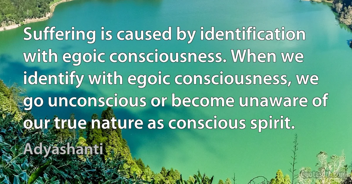 Suffering is caused by identification with egoic consciousness. When we identify with egoic consciousness, we go unconscious or become unaware of our true nature as conscious spirit. (Adyashanti)