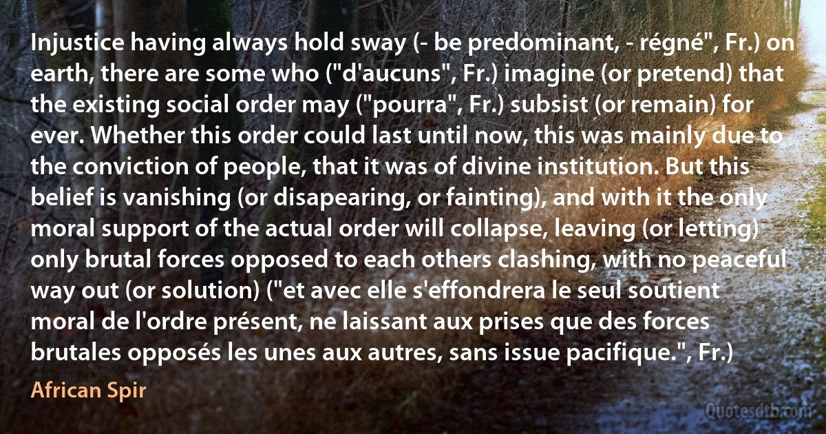 Injustice having always hold sway (- be predominant, - régné", Fr.) on earth, there are some who ("d'aucuns", Fr.) imagine (or pretend) that the existing social order may ("pourra", Fr.) subsist (or remain) for ever. Whether this order could last until now, this was mainly due to the conviction of people, that it was of divine institution. But this belief is vanishing (or disapearing, or fainting), and with it the only moral support of the actual order will collapse, leaving (or letting) only brutal forces opposed to each others clashing, with no peaceful way out (or solution) ("et avec elle s'effondrera le seul soutient moral de l'ordre présent, ne laissant aux prises que des forces brutales opposés les unes aux autres, sans issue pacifique.", Fr.) (African Spir)