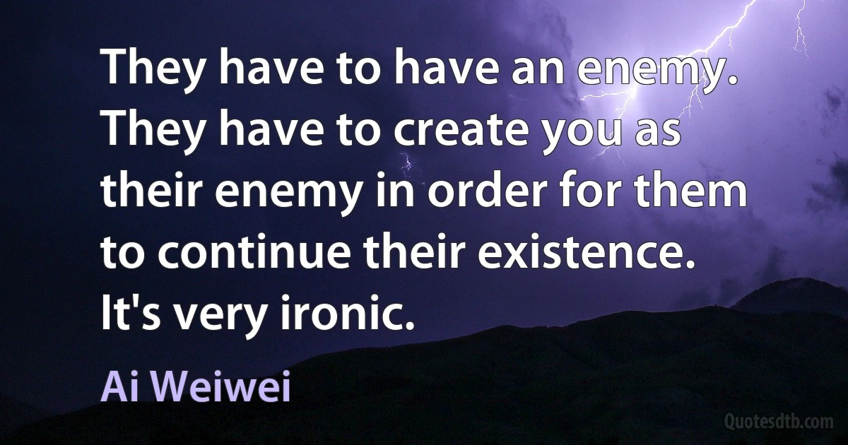 They have to have an enemy. They have to create you as their enemy in order for them to continue their existence. It's very ironic. (Ai Weiwei)