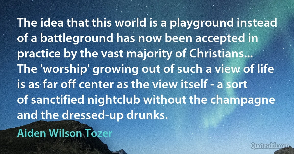 The idea that this world is a playground instead of a battleground has now been accepted in practice by the vast majority of Christians... The 'worship' growing out of such a view of life is as far off center as the view itself - a sort of sanctified nightclub without the champagne and the dressed-up drunks. (Aiden Wilson Tozer)