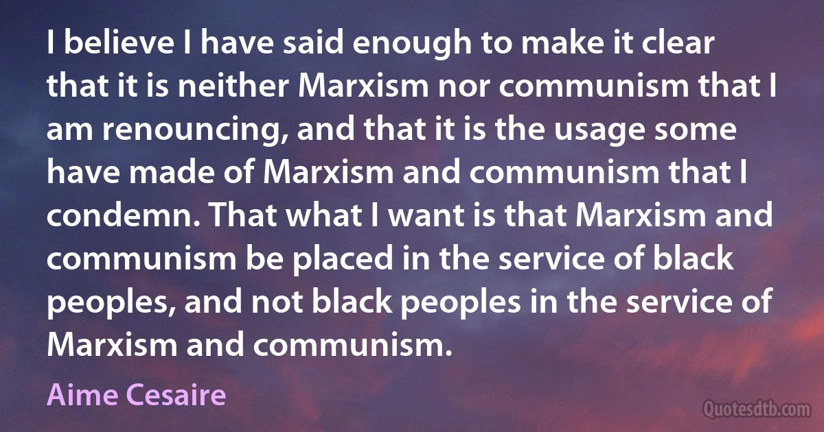 I believe I have said enough to make it clear that it is neither Marxism nor communism that I am renouncing, and that it is the usage some have made of Marxism and communism that I condemn. That what I want is that Marxism and communism be placed in the service of black peoples, and not black peoples in the service of Marxism and communism. (Aime Cesaire)