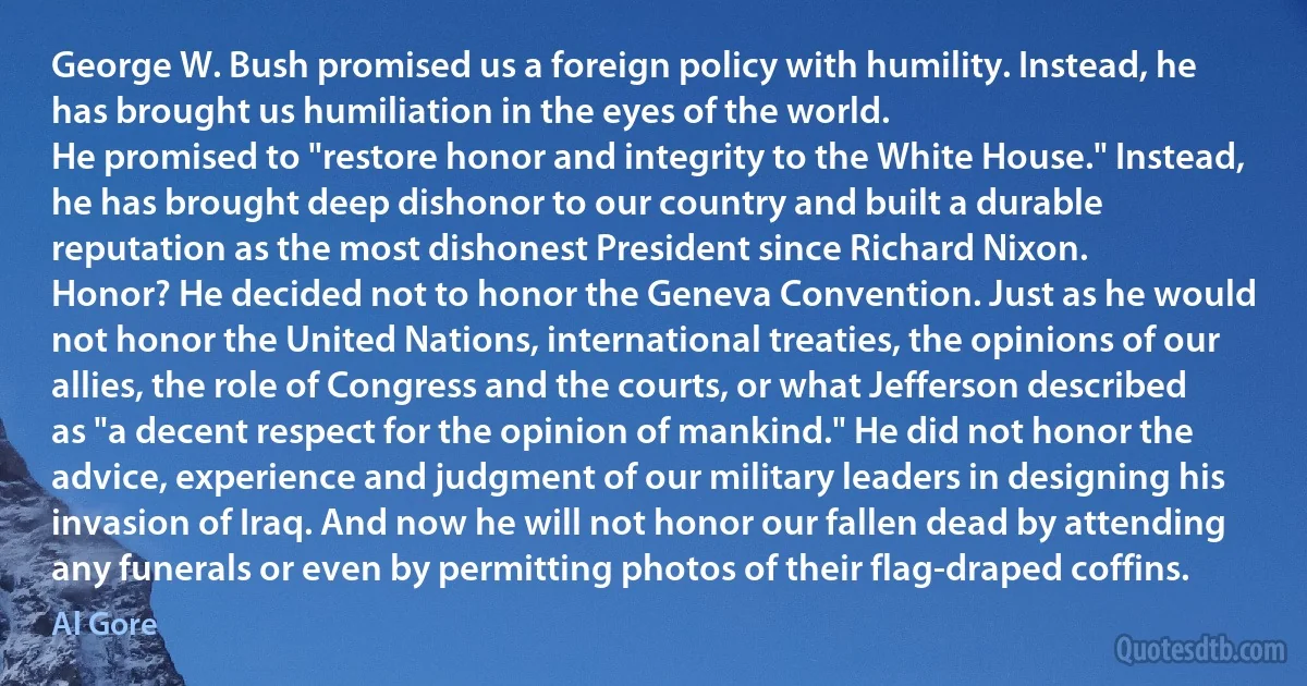 George W. Bush promised us a foreign policy with humility. Instead, he has brought us humiliation in the eyes of the world.
He promised to "restore honor and integrity to the White House." Instead, he has brought deep dishonor to our country and built a durable reputation as the most dishonest President since Richard Nixon.
Honor? He decided not to honor the Geneva Convention. Just as he would not honor the United Nations, international treaties, the opinions of our allies, the role of Congress and the courts, or what Jefferson described as "a decent respect for the opinion of mankind." He did not honor the advice, experience and judgment of our military leaders in designing his invasion of Iraq. And now he will not honor our fallen dead by attending any funerals or even by permitting photos of their flag-draped coffins. (Al Gore)