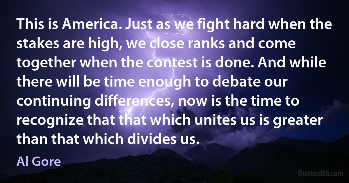 This is America. Just as we fight hard when the stakes are high, we close ranks and come together when the contest is done. And while there will be time enough to debate our continuing differences, now is the time to recognize that that which unites us is greater than that which divides us. (Al Gore)