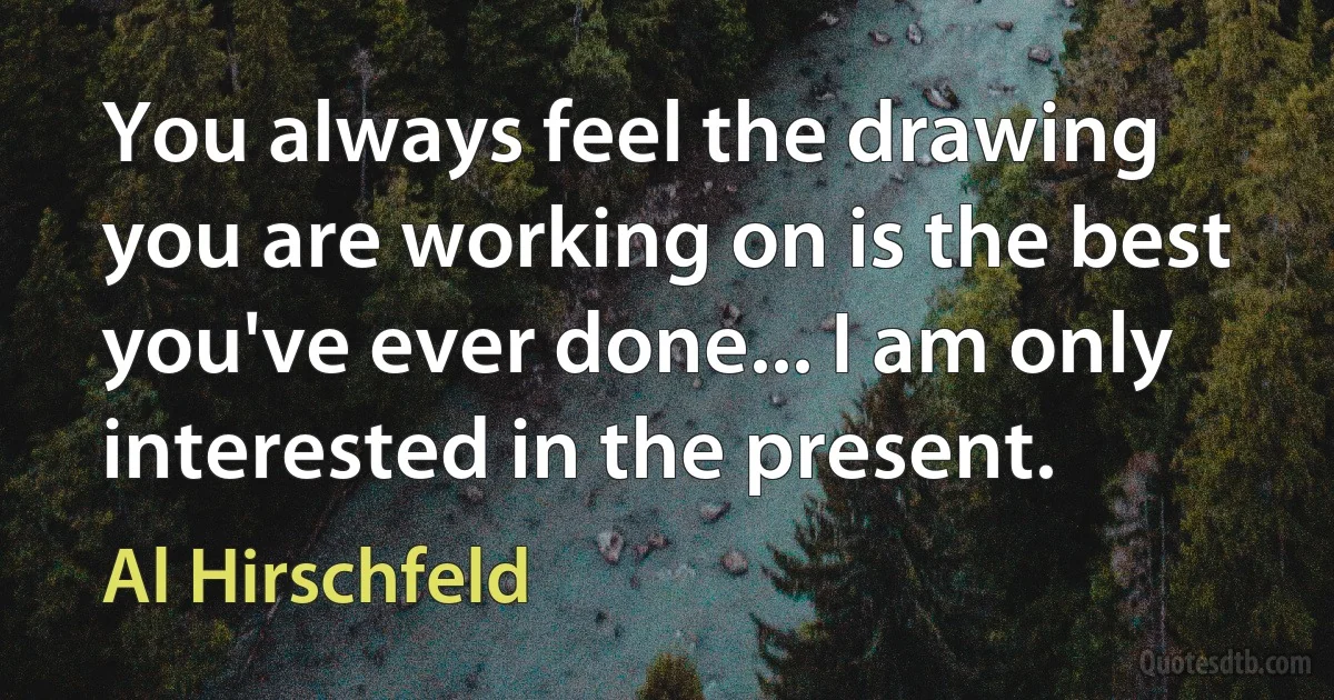 You always feel the drawing you are working on is the best you've ever done... I am only interested in the present. (Al Hirschfeld)