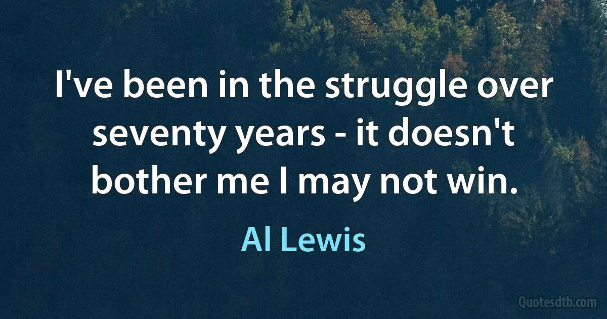 I've been in the struggle over seventy years - it doesn't bother me I may not win. (Al Lewis)