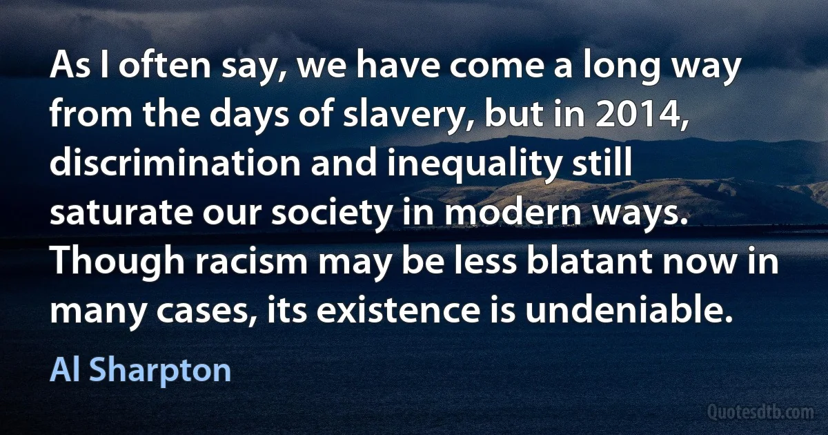 As I often say, we have come a long way from the days of slavery, but in 2014, discrimination and inequality still saturate our society in modern ways. Though racism may be less blatant now in many cases, its existence is undeniable. (Al Sharpton)