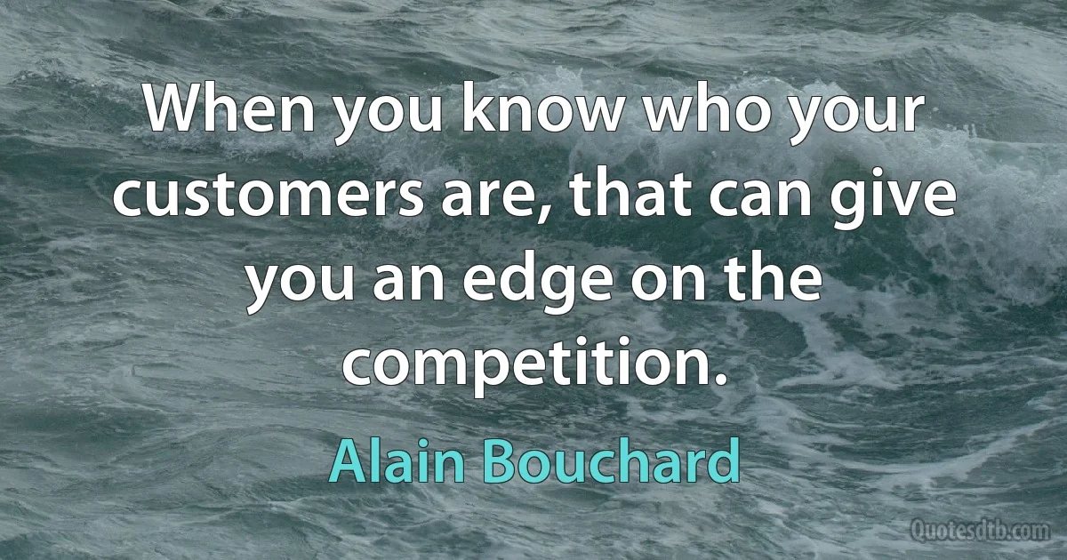 When you know who your customers are, that can give you an edge on the competition. (Alain Bouchard)