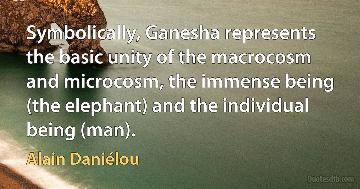 Symbolically, Ganesha represents the basic unity of the macrocosm and microcosm, the immense being (the elephant) and the individual being (man). (Alain Daniélou)