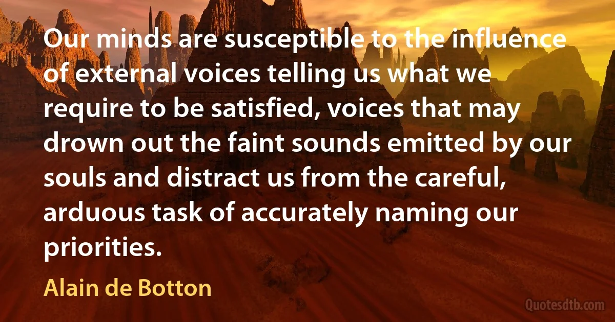 Our minds are susceptible to the influence of external voices telling us what we require to be satisfied, voices that may drown out the faint sounds emitted by our souls and distract us from the careful, arduous task of accurately naming our priorities. (Alain de Botton)