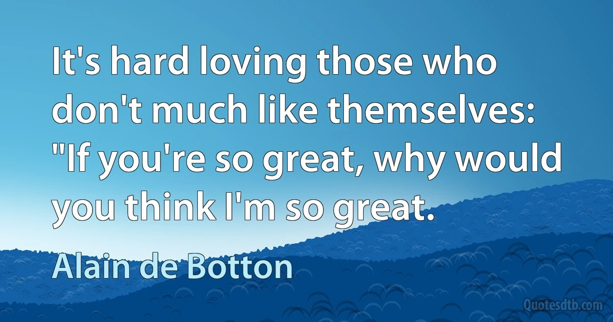 It's hard loving those who don't much like themselves: "If you're so great, why would you think I'm so great. (Alain de Botton)